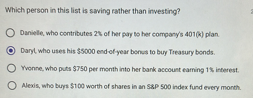 Which person in this list is saving rather than investing? a
Danielle, who contributes 2% of her pay to her company's 401(k) plan.
Daryl, who uses his $5000 end-of- year bonus to buy Treasury bonds.
Yvonne, who puts $750 per month into her bank account earning 1% interest.
Alexis, who buys $100 worth of shares in an S& P 500 index fund every month.