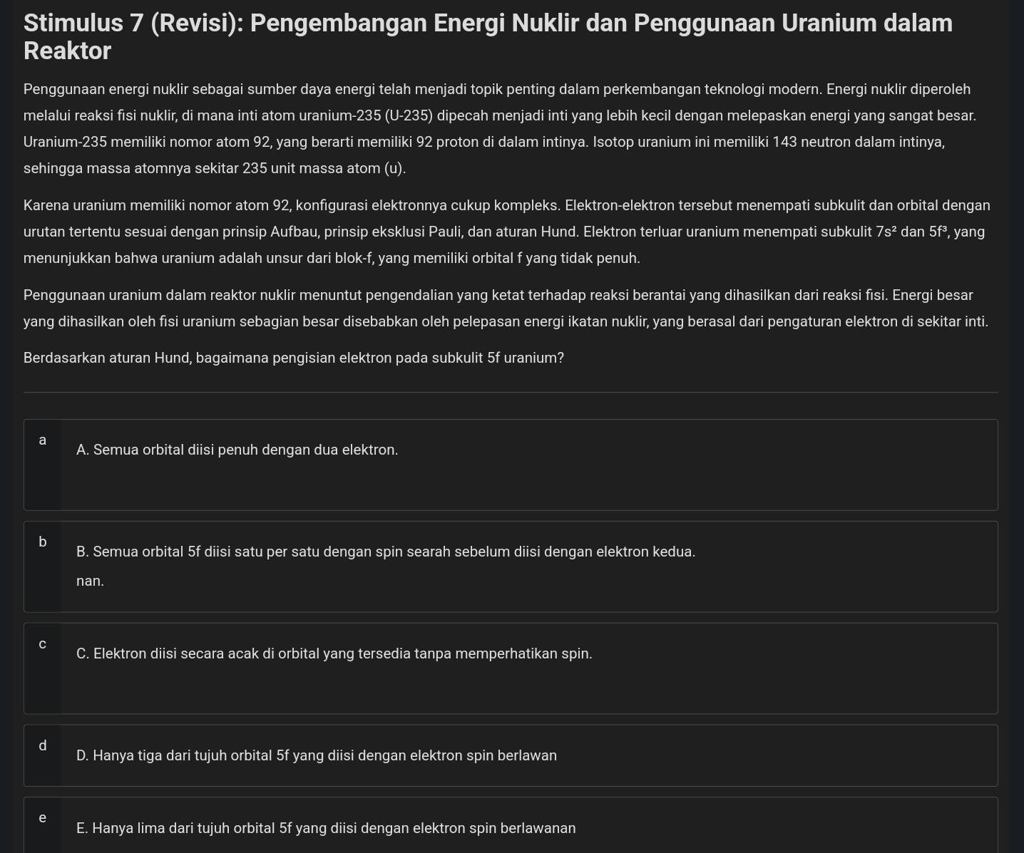 Stimulus 7 (Revisi): Pengembangan Energi Nuklir dan Penggunaan Uranium dalam
Reaktor
Penggunaan energi nuklir sebagai sumber daya energi telah menjadi topik penting dalam perkembangan teknologi modern. Energi nuklir diperoleh
melalui reaksi fisi nuklir, di mana inti atom uranium-235 (U-235) dipecah menjadi inti yang lebih kecil dengan melepaskan energi yang sangat besar.
Uranium-235 memiliki nomor atom 92, yang berarti memiliki 92 proton di dalam intinya. Isotop uranium ini memiliki 143 neutron dalam intinya,
sehingga massa atomnya sekitar 235 unit massa atom (u).
Karena uranium memiliki nomor atom 92, konfigurasi elektronnya cukup kompleks. Elektron-elektron tersebut menempati subkulit dan orbital dengan
urutan tertentu sesuai dengan prinsip Aufbau, prinsip eksklusi Pauli, dan aturan Hund. Elektron terluar uranium menempati subkulit 7s^2 dan 5f^3 , yang
menunjukkan bahwa uranium adalah unsur dari blok-f, yang memiliki orbital f yang tidak penuh.
Penggunaan uranium dalam reaktor nuklir menuntut pengendalian yang ketat terhadap reaksi berantai yang dihasilkan dari reaksi fisi. Energi besar
yang dihasilkan oleh fisi uranium sebagian besar disebabkan oleh pelepasan energi ikatan nuklir, yang berasal dari pengaturan elektron di sekitar inti.
Berdasarkan aturan Hund, bagaimana pengisian elektron pada subkulit 5f uranium?
2 A. Semua orbital diisi penuh dengan dua elektron.
B. Semua orbital 5f diisi satu per satu dengan spin searah sebelum diisi dengan elektron kedua.
nan.
C. Elektron diisi secara acak di orbital yang tersedia tanpa memperhatikan spin.
d
D. Hanya tiga dari tujuh orbital 5f yang diisi dengan elektron spin berlawan
E. Hanya lima dari tujuh orbital 5f yang diisi dengan elektron spin berlawanan