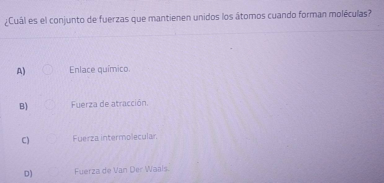 ¿Cuál es el conjunto de fuerzas que mantienen unidos los átomos cuando forman moléculas?
A) Enlace químico.
B) Fuerza de atracción.
C) Fuerza intermolecular.
D)
Fuerza de Van Der Waals.