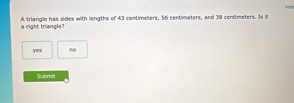 Vide
A triangle has sides with lengths of 43 centimeters, 56 centimeters, and 38 centimeters. Is it
a right triangle?
yes no
Submit