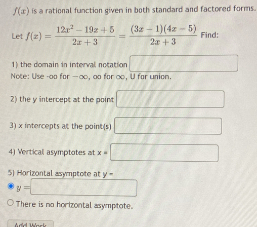 f(x) is a rational function given in both standard and factored forms. 
Let f(x)= (12x^2-19x+5)/2x+3 = ((3x-1)(4x-5))/2x+3  Find: 
1) the domain in interval notation □ 
Note: Use -oo for —∞, oo for ∞, U for union. 
2) the y intercept at the point □
3) x intercepts at the point(s) □
4) Vertical asymptotes at x=□
5) Horizontal asymptote at y=
y=□
There is no horizontal asymptote. 
Add Work