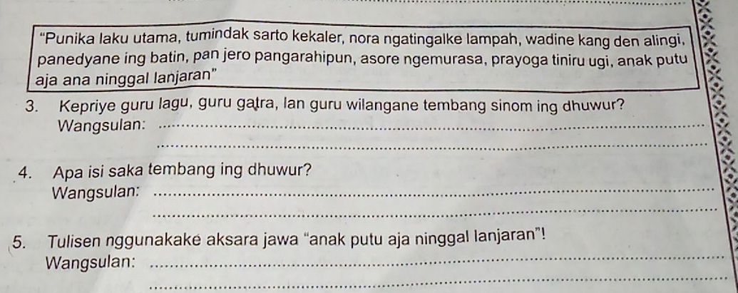 "Punika laku utama, tumindak sarto kekaler, nora ngatingalke lampah, wadine kang den alingi, 
panedyane ing batin, pan jero pangarahipun, asore ngemurasa, prayoga tiniru ugi, anak putu 
aja ana ninggal lanjaran” 
3. Kepriye guru lagu, guru gatra, lan guru wilangane tembang sinom ing dhuwur? 
_ 
Wangsulan:_ 
_ 
4. Apa isi saka tembang ing dhuwur? 
_ 
_ 
Wangsulan: 
_ 
5. Tulisen nggunakake aksara jawa “anak putu aja ninggal lanjaran”! 
_ 
Wangsulan: