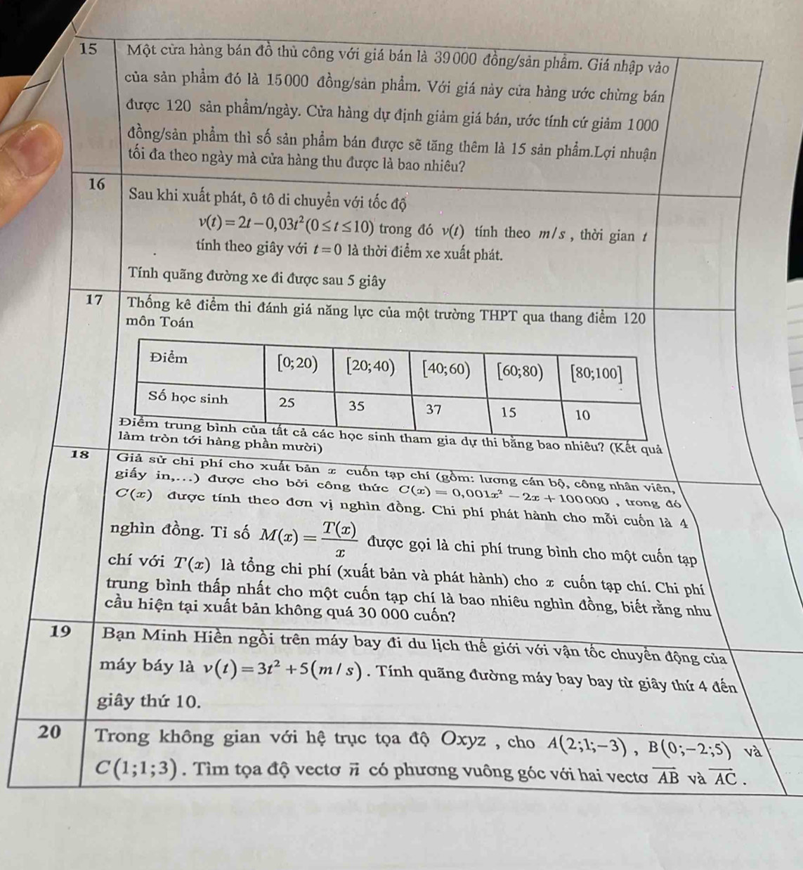 Một cửa hàng bán đồ thủ công với giá bán là 39000 đồng/sản phâm. Giá nhập vào
của sản phẩm đó là 15000 đồng/sản phẩm. Với giá này cửa hàng ước chừng bán
được 120 sản phẩm/ngày. Cửa hàng dự định giảm giá bán, ước tính cứ giảm 1000
đồng/sản phẩm thì số sản phẩm bán được sẽ tăng thêm là 15 sản phẩm.Lợi nhuận
tối đa theo ngày mà cửa hàng thu được là bao nhiêu?
16 Sau khi xuất phát, ô tô di chuyển với tốc độ
v(t)=2t-0,03t^2(0≤ t≤ 10) trong đó v(t) tính theo m/s , thời gian t
tính theo giây với t=0 là thời điểm xe xuất phát.
Tính quãng đường xe đi được sau 5 giây
17 Thống kê điểm thi đánh giá năng lực của một trường THPT qua thang điểm 120
môn Toán
dự thi bằng bao nhiêu? (Kết quả
hàng phần mười)
18  Giả sử chi phí cho xuất bản π cuốn tạp chí (gồm: lương cán bộ, công nhân viên,
giấy in,..) được cho bởi công thức C(x)=0,001x^2-2x+100000 , trong đó
C(x) được tính theo đơn vị nghìn đồng. Chi phí phát hành cho mỗi cuốn là 4
nghìn đồng. Tỉ số M(x)= T(x)/x  được gọi là chi phí trung bình cho một cuốn tạp
chí với T(x) là tổng chi phí (xuất bản và phát hành) cho x cuốn tạp chí. Chi phí
trung bình thấp nhất cho một cuốn tạp chí là bao nhiêu nghìn đồng, biết rằng nhu
cầu hiện tại xuất bản không quá 30 000 cuốn?
19  Bạn Minh Hiền ngồi trên máy bay đi du lịch thế giới với vận tốc chuyền động của
máy báy là v(t)=3t^2+5(m/s). Tính quãng đường máy bay bay từ giây thứ 4 đến
giây thứ 10.
20 Trong không gian với hệ trục tọa độ Oxyz , cho A(2;1;-3),B(0;-2;5) Va
C(1;1;3). Tìm tọa độ vectơ vector n có phương vuông góc với hai vectơ vector AB và vector AC.