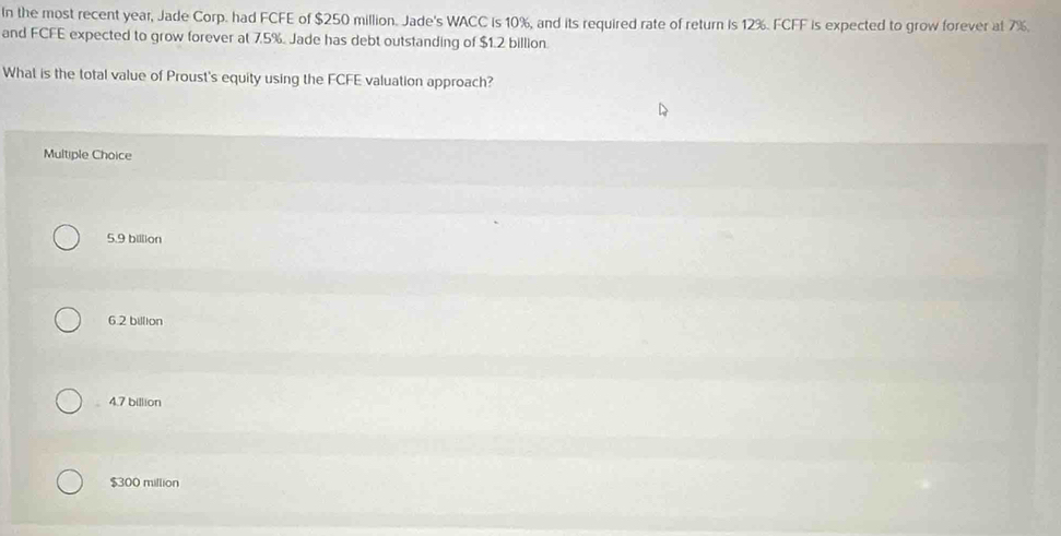 In the most recent year, Jade Corp. had FCFE of $250 million. Jade's WACC is 10%, and its required rate of return is 12%. FCFF is expected to grow forever at 7%.
and FCFE expected to grow forever at 7.5%. Jade has debt outstanding of $1.2 billion.
What is the total value of Proust's equity using the FCFE valuation approach?
Multiple Choice
5.9 billion
6.2 billion
4.7 billion
$300 million