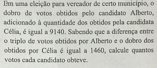 Em uma eleição para vereador de certo município, o 
dobro de votos obtidos pelo candidato Alberto, 
adicionado à quantidade dos obtidos pela candidata 
Célia, é igual a 9140. Sabendo que a diferença entre 
o triplo de votos obtidos por Alberto e o dobro dos 
obtidos por Célia é igual a 1460, calcule quantos 
votos cada candidato obteve.