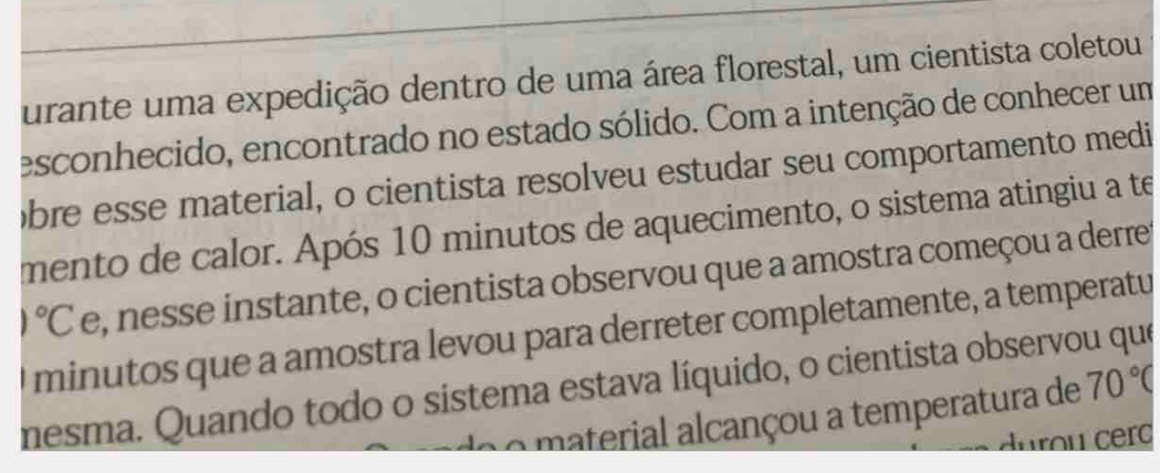 urante uma expedição dentro de uma área florestal, um cientista coletou 
esconhecido, encontrado no estado sólido. Com a intenção de conhecer um 
bre esse material, o cientista resolveu estudar seu comportamento medi 
mento de calor. Após 10 minutos de aquecimento, o sistema atingiu a te
1°C e, nesse instante, o cientista observou que a amostra começou a derret 
I minutos que a amostra levou para derreter completamente, a temperatu 
mesma. Quando todo o sistema estava líquido, o cientista observou que 
d o material alcançou a temperatura de 70°C
durou cerc