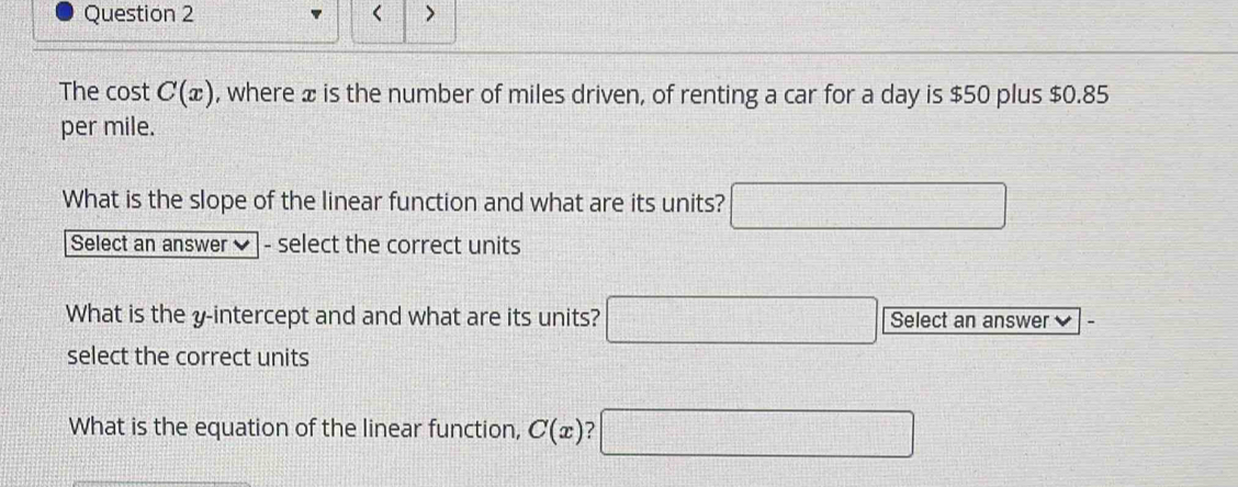 < > 
The cost C(x) , where æ is the number of miles driven, of renting a car for a day is $50 plus $0.85
per mile. 
What is the slope of the linear function and what are its units? □ 
Select an answer - select the correct units 
What is the y-intercept and and what are its units? □ Select an answer 
select the correct units 
What is the equation of the linear function, C(x) □