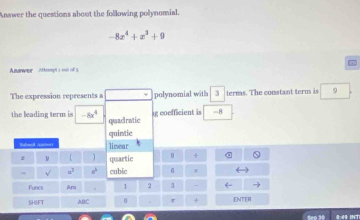 Answer the questions about the following polynomial.
-8x^4+x^3+9
Answer Attempt s out of 5
The expression represents a polynomial with 3 terms. The constant term is 9
g coefficient is -8
the leading term is -8x^4 quadratic
quintic
Subait Answer linear
z y  quartic 9 +
= sqrt() a^2 a^b cubic 6
Funcs Ans 1 2 3 -
SHIFT ABC 0 . π + ENTER
Sep 
3:4