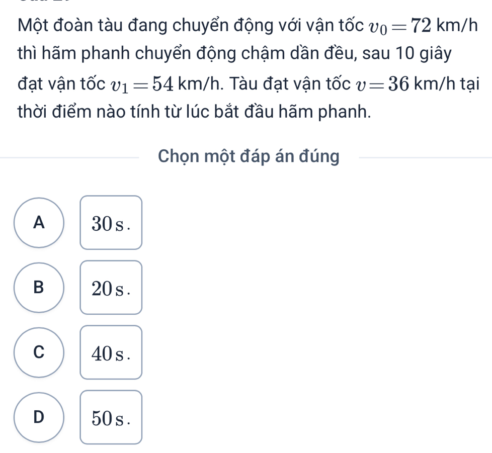 Một đoàn tàu đang chuyển động với vận tốc v_0=72km/h
thì hãm phanh chuyển động chậm dần đều, sau 10 giây
đạt vận tốc v_1=54km/h. Tàu đạt vận tốc v=36km/h tại
thời điểm nào tính từ lúc bắt đầu hãm phanh.
Chọn một đáp án đúng
A 30 s.
B 20 s.
C 40 s.
D 50 s.