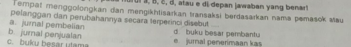 ui à, B, č, d, atau e di depan jawaban yang benar!
Tempat menggolongkan dan mengikhtisarkan transaksi berdasarkan nama pemasok atau
pelanggan dan perubahannya secara terperinci disebut ....
a. jurnal pembelian d. buku besar pembantu
b. jurnal penjualan e. jurnal penerimaan kas
c. buku besar utama