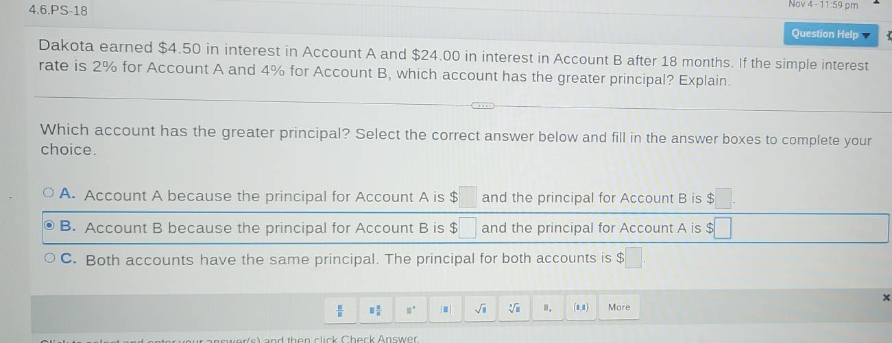 4-11:59 
4.6.PS-18 Question Help
Dakota earned $4.50 in interest in Account A and $24.00 in interest in Account B after 18 months. If the simple interest
rate is 2% for Account A and 4% for Account B, which account has the greater principal? Explain.
Which account has the greater principal? Select the correct answer below and fill in the answer boxes to complete your
choice.
A. Account A because the principal for Account A is $ and the principal for Account B is $
B. Account B because the principal for Account B is $ and the principal for Account A is
C. Both accounts have the same principal. The principal for both accounts is $
x
 □ /□   □  □ /□   □° | . | sqrt(□ ) sqrt[□](□ ).. (0,0) More
and then click Check Answer