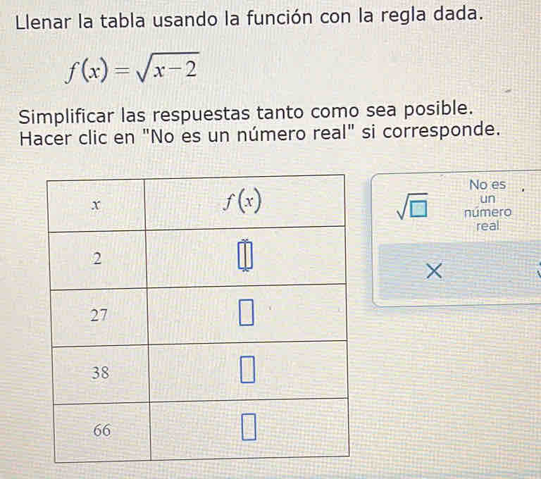 Llenar la tabla usando la función con la regla dada.
f(x)=sqrt(x-2)
Simplificar las respuestas tanto como sea posible.
Hacer clic en "No es un número real" si corresponde.
No es
un
sqrt(□ ) número
real
×