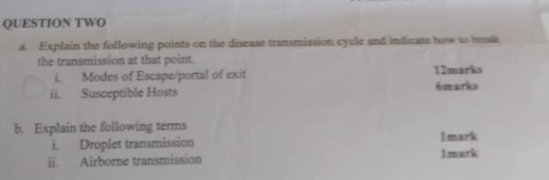 QUESTION TWO 
a. Explain the following points on the disease transmission cycle and indicate how to besk 
the transmission at that point. 
i. Modes of Escape/portal of exit 
12marks 
ii. Susceptible Hosts 6marks 
b. Explain the following terms 
i. Droplet transmission 
1mark 
ii. Airborne transmission 1mark