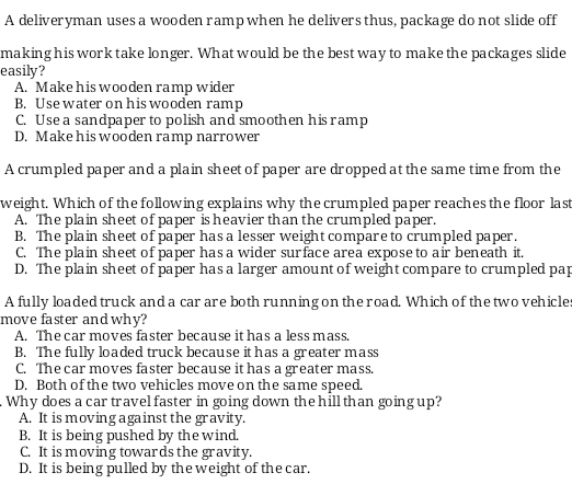 A deliveryman uses a wooden rampwhen he delivers thus, package do not slide off
making his work take longer. What would be the best way to make the packages slide
easily?
A. Make his wooden ramp wider
B. Use water on his wooden ramp
C. Use a sandpaper to polish and smoothen his ramp
D. Make his wooden ramp narrower
A crumpled paper and a plain sheet of paper are dropped at the same time from the
weight. Which of the following explains why the crumpled paper reaches the floor last
A. The plain sheet of paper is heavier than the crumpled paper.
B. The plain sheet of paper has a lesser weight compare to crumpled paper.
C. The plain sheet of paper has a wider surface area expose to air beneath it.
D. The plain sheet of paper has a larger amount of weight compare to crumpled pap
A fully loaded truck and a car are both running on the road. Which of the two vehicle
move faster and why?
A. The car moves faster because it has a less mass.
B. The fully loaded truck because it has a greater mass
C. The car moves faster because it has a greater mass.
D. Both of the two vehicles move on the same speed.
Why does a car travelfaster in going down the hill than going up?
A. It is moving against the gravity.
B. It is being pushed by thewind.
C. It is moving towards the gravity.
D. It is being pulled by the weight of the car.