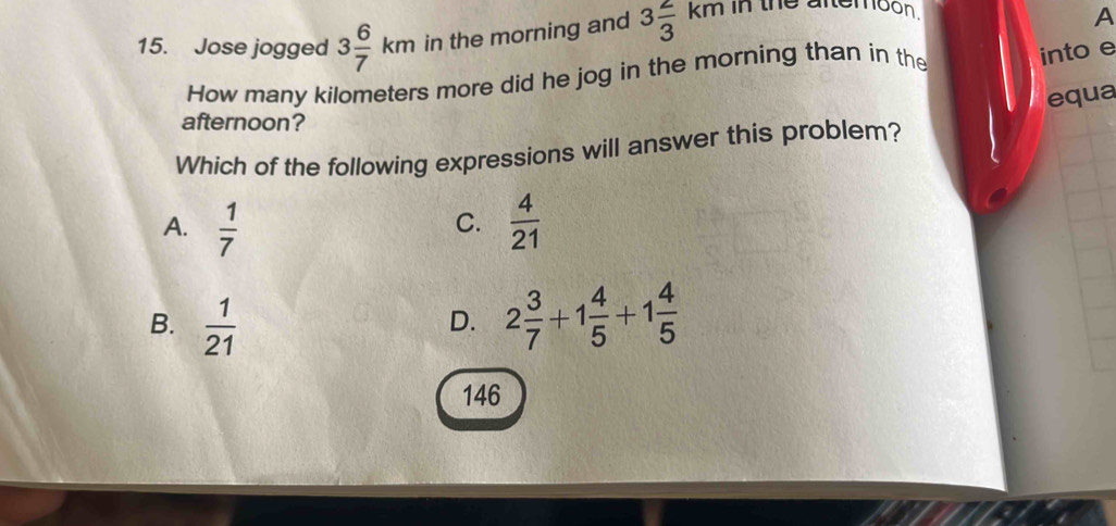 Jose jogged 3 6/7 km in the morning and 3 2/3 km in the attemoon .
A
How many kilometers more did he jog in the morning than in the into e
equa
afternoon?
Which of the following expressions will answer this problem?
A.  1/7   4/21 
C.
B.  1/21  2 3/7 +1 4/5 +1 4/5 
D.
146