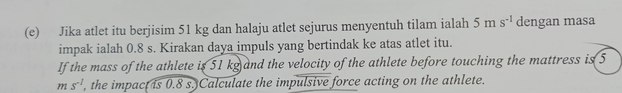 Jika atlet itu berjisim 51 kg dan halaju atlet sejurus menyentuh tilam ialah a 5ms^(-1) dengan masa 
impak ialah 0.8 s. Kirakan daya impuls yang bertindak ke atas atlet itu. 
If the mass of the athlete is 51 kg and the velocity of the athlete before touching the mattress is 5
ms^(-1) , the impact is 0.8 s. Calculate the impulsive force acting on the athlete.