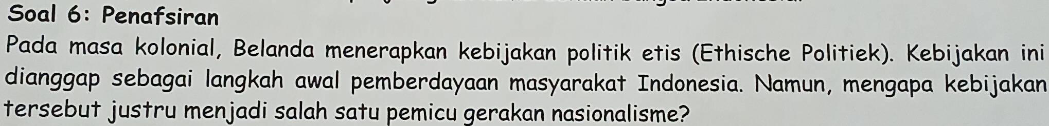 Soal 6: Penafsiran 
Pada masa kolonial, Belanda menerapkan kebijakan politik etis (Ethische Politiek). Kebijakan ini 
dianggap sebagai langkah awal pemberdayaan masyarakat Indonesia. Namun, mengapa kebijakan 
tersebut justru menjadi salah satu pemicu gerakan nasionalisme?