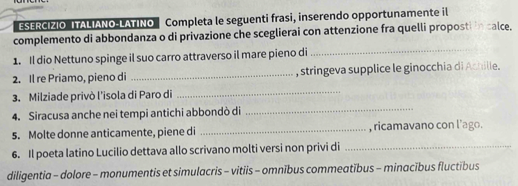 ESERCIZIO ITALIANO-LATINO Completa le seguenti frasi, inserendo opportunamente il 
complemento di abbondanza o di privazione che sceglierai con attenzione fra quelli proposti in calce. 
1. Il dio Nettuno spinge il suo carro attraverso il mare pieno di_ 
2. Il re Priamo, pieno di _, stringeva supplice le ginocchia di Achille. 
3. Milziade privò l’isola di Paro di 
_ 
4. Siracusa anche nei tempi antichi abbondò di 
_ 
5. Molte donne anticamente, piene di _, ricamavano con l’ago. 
6. Il poeta latino Lucilio dettava allo scrivano molti versi non privi di_ 
diligentia - dolore - monumentis et simulacris - vitiis - omnĭbus commeatĭbus - minacĭbus fluctĭbus