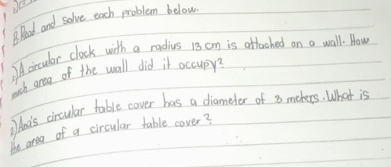 Read and solve each problem below 
Acircular clock with a radius 13 cm is attached on a wall. How 
much area of the wall did it occupy? 
Ant's cincular table cover has a diameter of 3 meters. What is 
the area of a circular table cover?