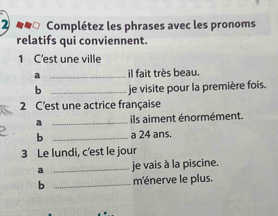 Complétez les phrases avec les pronoms 
relatifs qui conviennent. 
1 C’est une ville 
a _il fait très beau. 
b _je visite pour la première fois. 
2 C'est une actrice française 
a _ils aiment énormément. 
b _a 24 ans. 
3 Le lundi, c’est le jour 
a _je vais à la piscine. 
b _ménerve le plus.