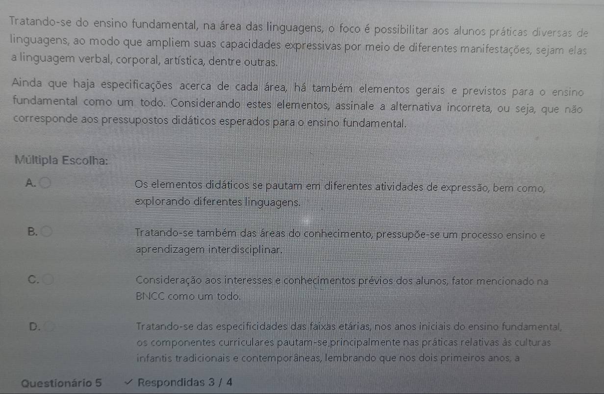 Tratando-se do ensino fundamental, na área das linguagens, o foco é possibilitar aos alunos práticas diversas de
linguagens, ao modo que ampliem suas capacidades expressivas por meio de diferentes manifestações, sejam elas
a linguagem verbal, corporal, artística, dentre outras.
Ainda que haja especificações acerca de cada área, há também elementos gerais e previstos para o ensino
fundamental como um todo. Considerando estes elementos, assinale a alternativa incorreta, ou seja, que não
corresponde aos pressupostos didáticos esperados para o ensino fundamental.
Múltipla Escolha:
A. Os elementos didáticos se pautam em diferentes atividades de expressão, bem como,
explorando diferentes linguagens.
B. Tratando-se também das áreas do conhecimento, pressupõe-se um processo ensino e
aprendizagem interdisciplinar.
C. Consideração aos interesses e conhecimentos prévios dos alunos, fator mencionado na
BNCC como um todo.
D. Tratando-se das especificidades das faixas etárias, nos anos iniciais do ensino fundamental,
os componentes curriculares pautam-se principalmente nas práticas relativas às culturas
infantis tradicionais e contemporâneas, lembrando que nos dois primeiros anos, a
Questionário 5 Respondidas 3 / 4