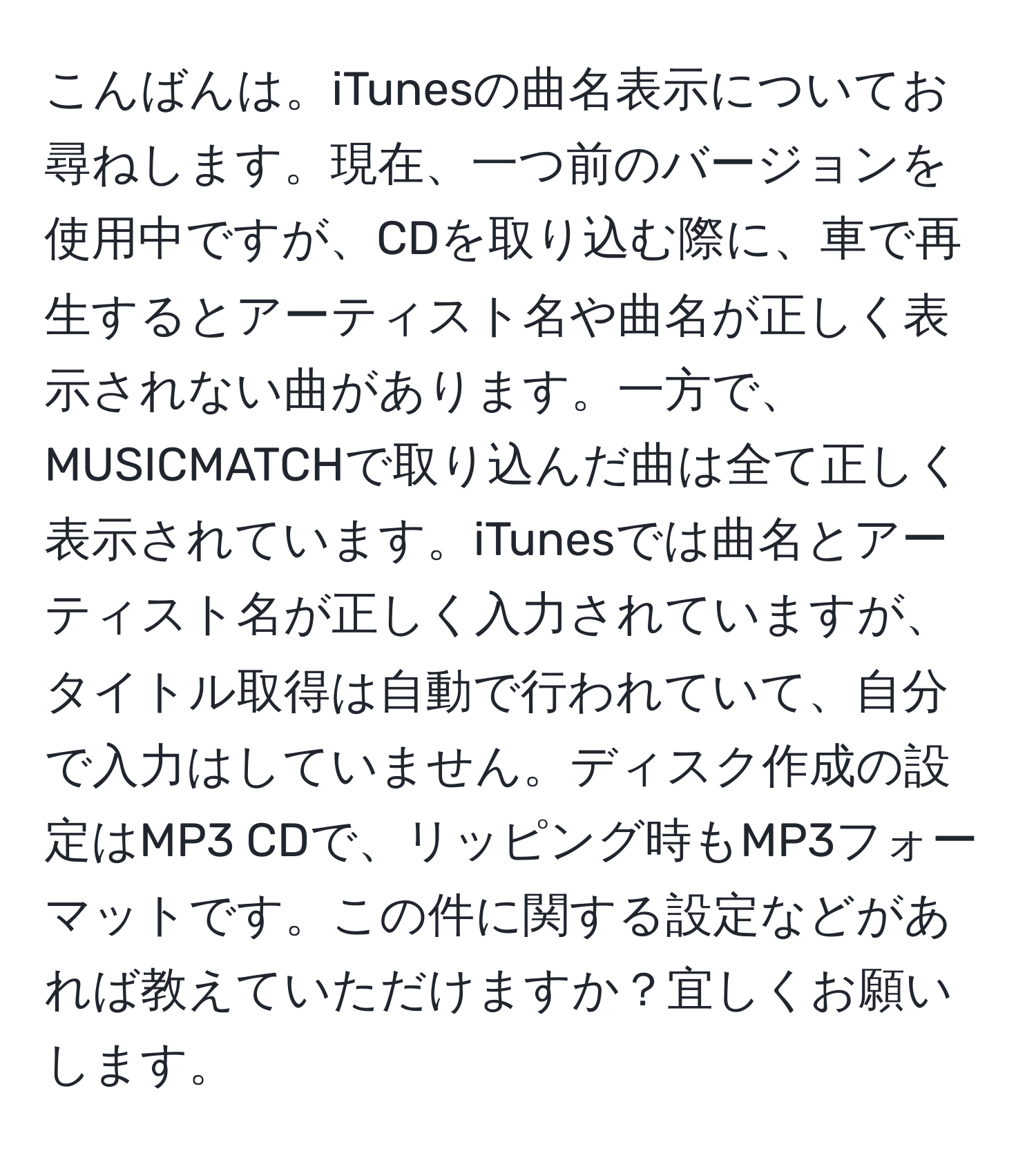 こんばんは。iTunesの曲名表示についてお尋ねします。現在、一つ前のバージョンを使用中ですが、CDを取り込む際に、車で再生するとアーティスト名や曲名が正しく表示されない曲があります。一方で、MUSICMATCHで取り込んだ曲は全て正しく表示されています。iTunesでは曲名とアーティスト名が正しく入力されていますが、タイトル取得は自動で行われていて、自分で入力はしていません。ディスク作成の設定はMP3 CDで、リッピング時もMP3フォーマットです。この件に関する設定などがあれば教えていただけますか？宜しくお願いします。