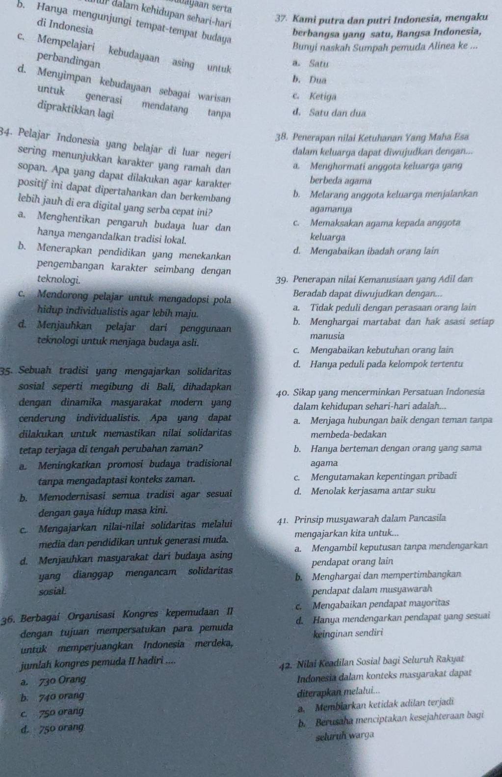 yn serta
ür dalam kehidupan sehari-hari
37. Kami putra dan putri Indonesia, mengaku
b. Hanya mengunjungi tempat-tempat budaya
di Indonesia
berbangsa yang satu, Bangsa Indonesia,
Bunyi naskah Sumpah pemuda Alinea ke ...
c. Mempelajari kebudayaan asing untuk
perbandingan
a. Satu
b. Dua
d. Menyimpan kebudayaan sebagai warisan
c. Ketiga
untuk generasi mendatang tanpa
dipraktikkan lagi
d. Satu dan dua
38. Penerapan nilai Ketuhanan Yang Maha Esa
34. Pelajar Indonesia yang belajar di luar negerí
dalam keluarga dapat diwujudkan dengan...
sering menunjukkan karakter yang ramah dan
a. Menghormati anggota keluarga yang
sopan. Apa yang dapat dilakukan agar karakter
berbeda agama
positif ini dapat dipertahankan dan berkembang
b. Melarang anggota keluarga menjalankan
lebih jauh di era digital yang serba cepat ini?
agamanya
a. Menghentikan pengaruh budaya luar dan
c. Memaksakan agama kepada anggota
hanya mengandalkan tradisi lokal. keluarga
b. Menerapkan pendidikan yang menekankan d. Mengabaikan ibadah orang lain
pengembangan karakter seimbang dengan
teknologi. 39. Penerapan nilai Kemanusiaan yang Adil dan
c. Mendorong pelajar untuk mengadopsi pola Beradab dapat diwujudkan dengan...
hidup individualistis agar lebih maju. a. Tidak peduli dengan perasaan orang lain
b. Menghargai martabat dan hak asasi setiap
d. Menjauhkan pelajar dari penggunaan
manusia
teknologi untuk menjaga budaya asli.
c. Mengabaikan kebutuhan orang lain
d. Hanya peduli pada kelompok tertentu
35. Sebuah tradisi yang mengajarkan solidaritas
sosial seperti megibung di Bali, dihadapkan 40. Sikap yang mencerminkan Persatuan Indonesia
dengan dinamika masyarakat modern yang
dalam kehidupan sehari-hari adalah...
cenderung individualistis. Apa yang dapat a. Menjaga hubungan baik dengan teman tanpa
dilakukan untuk memastikan nilai solidaritas membeda-bedakan
tetap terjaga di tengah perubahan zaman? b. Hanya berteman dengan orang yang sama
a. Meningkatkan promosi budaya tradisional agama
tanpa mengadaptasi konteks zaman. c. Mengutamakan kepentingan pribadi
b. Memodernisasi semua tradisi agar sesuai d. Menolak kerjasama antar suku
dengan gaya hidup masa kini.
c. Mengajarkan nilai-nilai solidaritas melalui 41. Prinsip musyawarah dalam Pancasila
mengajarkan kita untuk...
media dan pendidikan untuk generasi muda.
a. Mengambil keputusan tanpa mendengarkan
d. Menjauhkan masyarakat dari budaya asing
pendapat orang lain
yang dianggap mengancam solidaritas
b. Menghargai dan mempertimbangkan
sosial: pendapat dalam musyawarah
36. Berbagai Organisasi Kongres kepemudaan II . Mengabaikan pendapat mayoritas
d. Hanya mendengarkan pendapat yang sesuai
dengan tujuan mempersatukan para pemuda
untuk memperjuangkan Indonesia merdeka, keinginan sendiri
jumlah kongres pemuda II hadiri ....
42. Nilai Keadilan Sosial bagi Seluruh Rakyat
a. 730 Orang
Indonesia dalam konteks masyarakat dapat
b. 740 orang
diterapkan melalui...
c. 750 orang
a. Membiarkan ketidak adilan terjadi
d. 750 orang
b. _ Berusaha menciptakan kesejahteraan bagi
seluruh warga