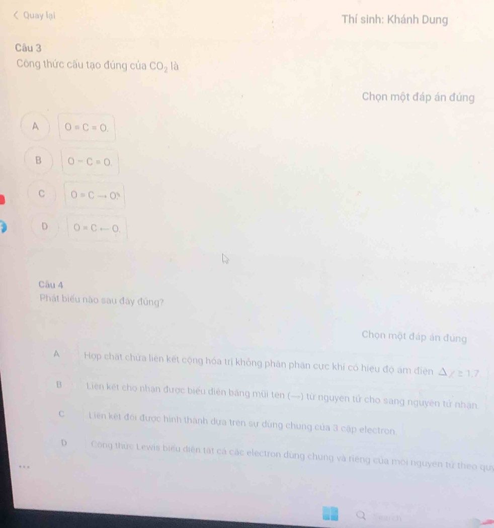 < Quay lại Thí sinh: Khánh Dung
Câu 3
Công thức cấu tạo đúng của  CO_2 là
Chọn một đáp án đúng
A O=C=O.
B O-C=0.
C O=Cto O?
D O=Crightarrow O, 
Câu 4
Phát biểu nào sau đây đúng?
Chọn một đáp án đúng
A Hợp chất chứa liên kết cộng hóa trị khỏng phân phân cực khí có hiệu độ ám điện △ y=1.7
B Liên kết cho nhận được biểu diễn băng mũi tên (—) từ nguyên tử cho sang nguyên tử nhận.
c Liên kết đối được hình thành dựa trên sự dùng chung của 3 cập electron.
D Công thức Lewis biểu diện tất cá các electron dùng chung và riếng của môi nguyên tử theo quy
earch