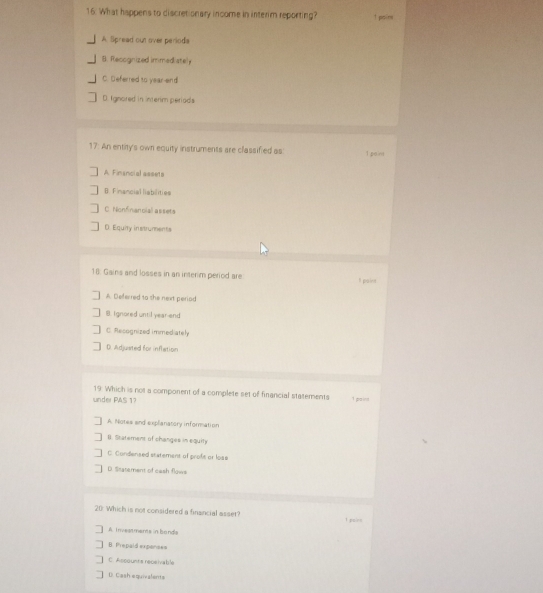What happens to discretionary income in interim reporting? 1 psine
A Spread out over periods
8. Recognized immediately
C. Deferred to year-end
D. Ignored in interim periads
17. An entity's own equity instruments are classified as I paint
A. Financial assets
B. Financial liabilities
C Nonfnancial assets
D. Equiry instruments
18: Gains and losses in an interim period are I paine
A. Deferred to she next period
B. Ignored until year-and
C. Recognized immediately
D. Adjusted for inflation
19 Which is not a component of a complete set of financial statements 1 paint
under PAS 17
A Notes and explanatory information
B. Statement of changes in equit
C. Condensed statement of proft or lose
D. Statement of cash flowe
20: Which is not considered a finsncial asser? I poire
A Inveas mens in bonds
B. Prepaid expanses
C. Assounts receivable
D. Cash equivalents