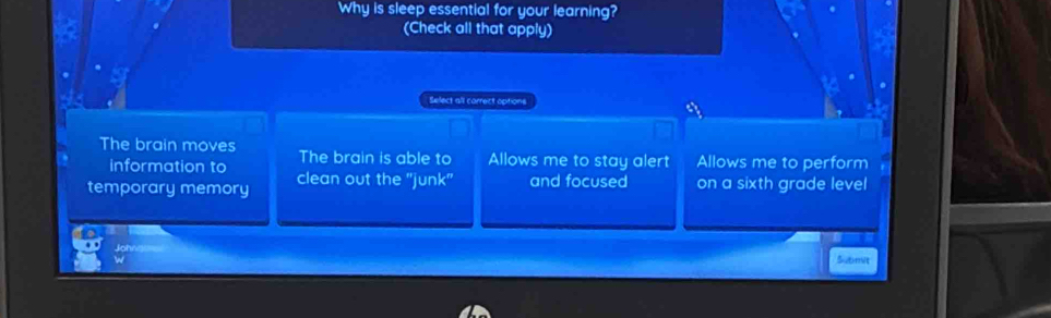 Why is sleep essential for your learning?
(Check all that apply)
Select all correct options
ay
The brain moves The brain is able to Allows me to stay alert Allows me to perform
information to
temporary memory clean out the "junk" and focused on a sixth grade level
Johr
Submit