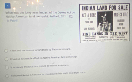 What was the long-term impact of the Dawes Act on
Native American land ownership in the U.S.? '
(1 Point)
It reduced the amount of land held by Native Amercans.
It had no noticeable effect on Native American land ownership.
It increased the total land-owned by Native Americans.
I allowed Native Americans to consolidate their lands into larger tracts.