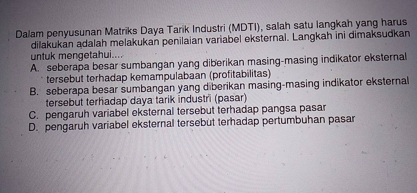 Dalam penyusunan Matriks Daya Tarik Industri (MDTI), salah satu langkah yang harus
dilakukan adalah melakukan penilaian variabel eksternal. Langkah ini dimaksudkan
untuk mengetahui....
A. seberapa besar sumbangan yang diberikan masing-masing indikator eksternal
tersebut terhadap kemampulabaan (profitabilitas)
B. seberapa besar sumbangan yang diberikan masing-masing indikator eksternal
tersebut terhadap daya tarik industri (pasar)
C. pengaruh variabel eksternal tersebut terhadap pangsa pasar
D. pengaruh variabel eksternal tersebut terhadap pertumbuhan pasar