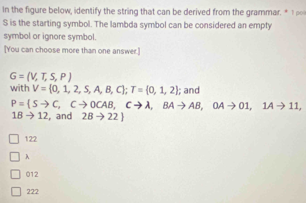 In the figure below, identify the string that can be derived from the grammar. * 1 poi
S is the starting symbol. The lambda symbol can be considered an empty
symbol or ignore symbol.
[You can choose more than one answer.]
G=(V,T,S,P)
with V= 0,1,2,S,A,B,C; T= 0,1,2; and
P= Sto C, Cto 0CAB, Cto lambda , BAto AB, OAto 01, 1Ato 11,
1Bto 12 , and 2Bto 22
122
λ
012
222