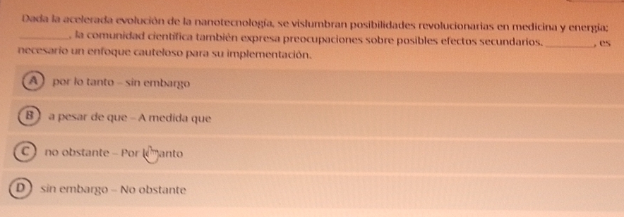 Dada la acelerada evolución de la nanotecnología, se vislumbran posibilidades revolucionarias en medicina y energía;
_ la comunidad científica también expresa preocupaciones sobre posibles efectos secundarios. _, es
necesario un enfoque cauteloso para su implementación.
A por lo tanto - sin embargo
B ) a pesar de que - A medida que
C no obstante - Por (manto
D sin embargo - No obstante