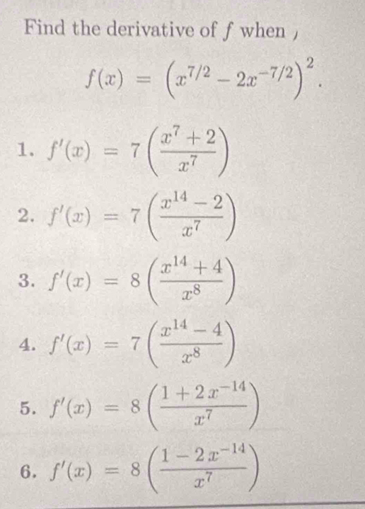 Find the derivative of fwhen ,
f(x)=(x^(7/2)-2x^(-7/2))^2.
1. f'(x)=7( (x^7+2)/x^7 )
2. f'(x)=7( (x^(14)-2)/x^7 )
3. f'(x)=8( (x^(14)+4)/x^8 )
4. f'(x)=7( (x^(14)-4)/x^8 )
5. f'(x)=8( (1+2x^(-14))/x^7 )
6. f'(x)=8( (1-2x^(-14))/x^7 )