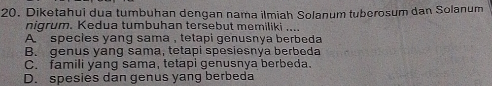 Diketahui dua tumbuhan dengan nama ilmiah Solanum tuberosum dan Solanum
nigrum. Kedua tumbuhan tersebut memiliki_
A. species yang sama , tetapi genusnya berbeda
B. genus yang sama, tetapi spesiesnya berbeda
C. famili yang sama, tetapi genusnya berbeda.
D. spesies dan genus yang berbeda