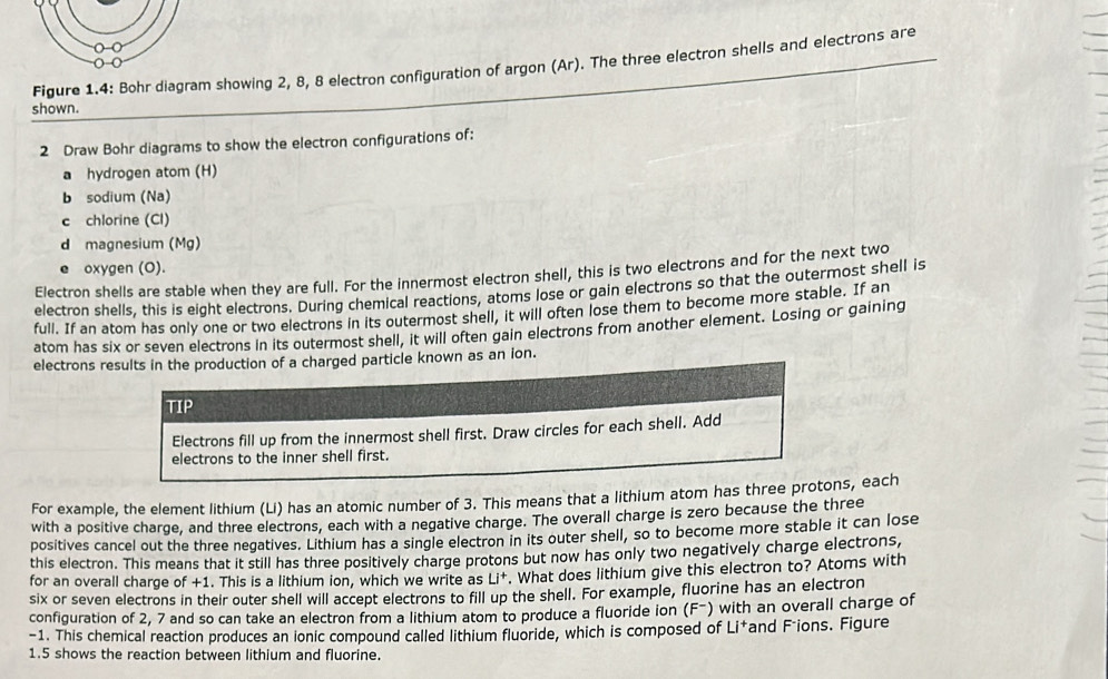 Figure 1.4: Bohr diagram showing 2, 8, 8 electron configuration of argon (Ar). The three electron shells and electrons are 
shown. 
2 Draw Bohr diagrams to show the electron configurations of: 
a hydrogen atom (H) 
b sodium (Na) 
c chlorine (CI) 
d magnesium (Mg) 
e oxygen (O). 
Electron shells are stable when they are full. For the innermost electron shell, this is two electrons and for the next two 
electron shells, this is eight electrons. During chemical reactions, atoms lose or gain electrons so that the outermost shell is 
full. If an atom has only one or two electrons in its outermost shell, it will often lose them to become more stable. If an 
atom has six or seven electrons in its outermost shell, it will often gain electrons from another element. Losing or gaining 
electrons results in the production of a charged particle known as an ion. 
TIP 
Electrons fill up from the innermost shell first. Draw circles for each shell. Add 
electrons to the inner shell first. 
For example, the element lithium (Li) has an atomic number of 3. This means that a lithium atom has three protons, each 
with a positive charge, and three electrons, each with a negative charge. The overall charge is zero because the three 
positives cancel out the three negatives. Lithium has a single electron in its outer shell, so to become more stable it can lose 
this electron. This means that it still has three positively charge protons but now has only two negatively charge electrons, 
for an overall charge of +1. This is a lithium ion, which we write as Li^+. What does lithium give this electron to? Atoms with 
six or seven electrons in their outer shell will accept electrons to fill up the shell. For example, fluorine has an electron 
configuration of 2, 7 and so can take an electron from a lithium atom to produce a fluoride ion (F-) with an overall charge of
-1. This chemical reaction produces an ionic compound called lithium fluoride, which is composed of Li*and Fáions. Figure 
1.5 shows the reaction between lithium and fluorine.