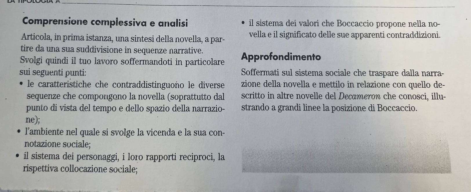 Comprensione complessiva e analisi il sistema dei valori che Boccaccio propone nella no- 
Articola, in prima istanza, una sintesi della novella, a par- vella e il significato delle sue apparenti contraddizioni. 
tire da una sua suddivisione in sequenze narrative. 
Svolgi quindi il tuo lavoro soffermandoti in particolare Approfondimento 
sui seguenti punti: Soffermati sul sistema sociale che traspare dalla narra- 
le caratteristiche che contraddistinguono le diverse zione della novella e mettilo in relazione con quello de- 
sequenze che compongono la novella (soprattutto dal scritto in altre novelle del Decameron che conosci, illu- 
punto di vista del tempo e dello spazio della narrazio- strando a grandi linee la posizione di Boccaccio. 
ne); 
l’ambiente nel quale si svolge la vicenda e la sua con- 
notazione sociale; 
il sistema dei personaggi, i loro rapporti reciproci, la 
rispettiva collocazione sociale;