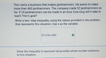 Thor owns a business that makes jackhammers. He wants to make 
more than 460 jackhammers. The company made 52 jackhammers so 
far. If 24 jackhammers can be made in an hour, how long will it take to 
reach Thor's goal? 
Write a two-step inequality, using the values provided in the problem, 
that represents this situation. Use x as the variable.
52+24x>460
Solve the inequality to represent all possible whole number solutions 
to this situation.