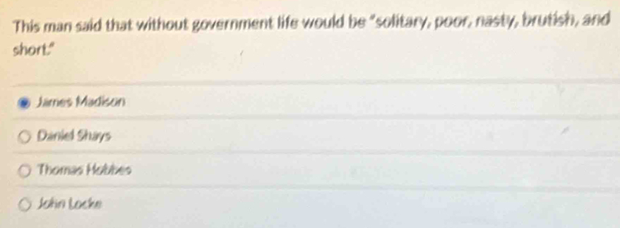 This man said that without government life would be "solitary, poor, nasty, brutish, and
short."
James Madison
Daniel Shays
Thomas Hobbes
John Locke