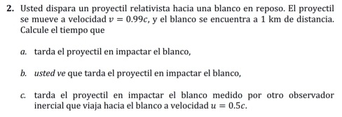 Usted dispara un proyectil relativista hacia una blanco en reposo. El proyectil 
se mueve a velocidad v=0.99c , y el blanco se encuentra a 1 km de distancia. 
Calcule el tiempo que 
a. tarda el proyectil en impactar el blanco, 
b. usted ve que tarda el proyectil en impactar el blanco, 
c. tarda el proyectil en impactar el blanco medido por otro observador 
inercial que viaja hacia el blanco a velocidad u=0.5c.