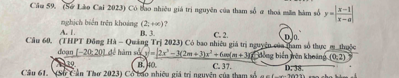 (Sơ Lào Cai 2023) Có bao nhiêu giá trị nguyên của tham số a thoả mãn hàm số y=| (x-1)/x-a |
nghịch biến trên khoảng (2;+∈fty ) ?
A. 1. B. 3. C. 2. D. 0.
Câu 60. (THPT Đông Hà - Quảng Trị 2023) Có bao nhiêu giá trị nguyên của tham số thực m thuộc
đoạn [-20:20] đề hàm sin (y)=2x^3-3(2m+3)x^2+6m(m+3) * đồng biến trên khoảng (0;2)
A 39. B. 40. C. 37. D. 38.
Câu 61. (Sở Cần Thơ 2023) Cổ bao nhiêu giá trị nguyên của tham số a∈ (-x-2023)