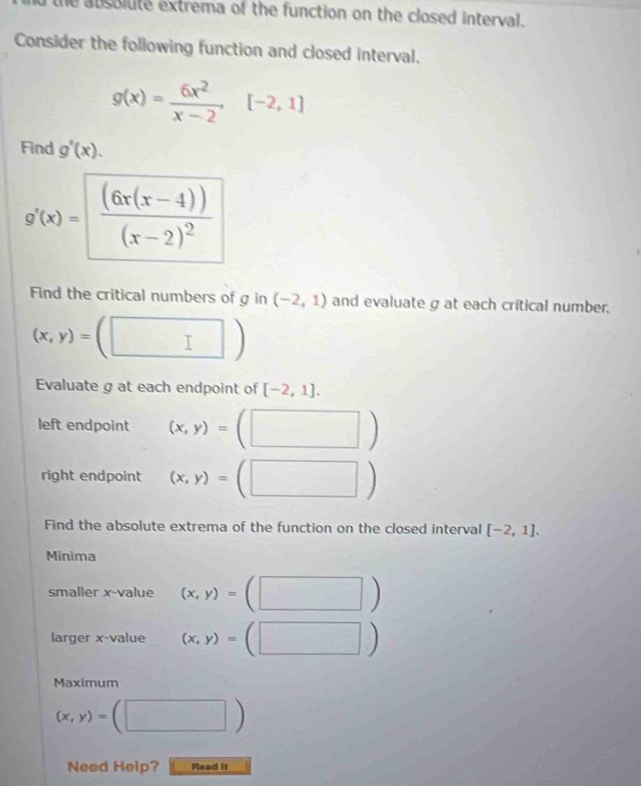 the absolute extrema of the function on the closed interval. 
Consider the following function and closed interval.
g(x)= 6x^2/x-2 [-2,1]
Find g'(x).
g'(x)=frac (6x(x-4))(x-2)^2
Find the critical numbers of g in (-2,1) and evaluate g at each critical number.
(x,y)=(□ )
Evaluate g at each endpoint of [-2,1]. 
left endpoint (x,y)=(□ )
right endpoint (x,y)=(□ )
Find the absolute extrema of the function on the closed interval [-2,1]. 
Minima 
smaller x -value (x,y)=(□ )
larger x -value (x,y)=(□ )
Maximum
(x,y)=(□ )
Need Help? Read it