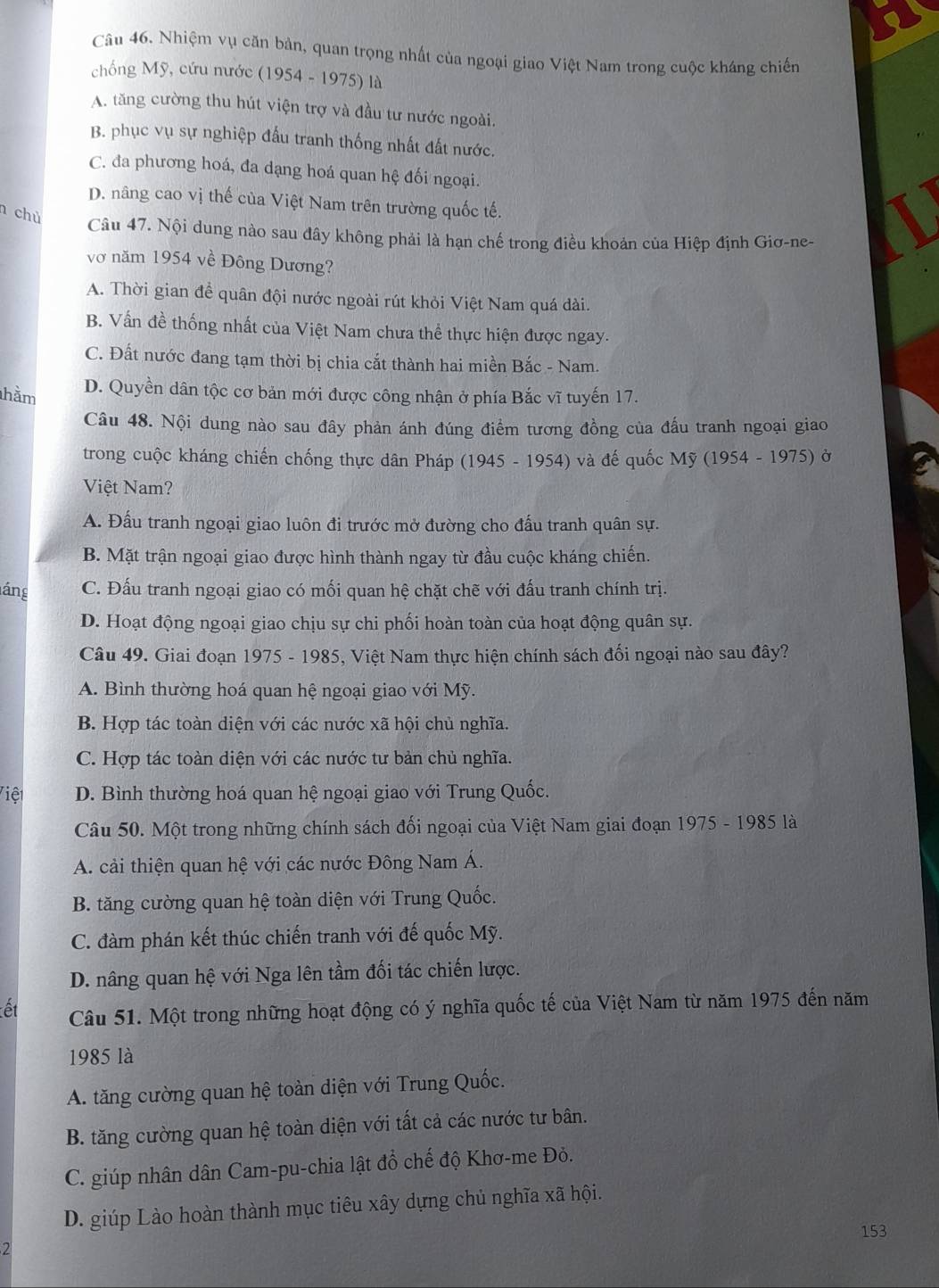 Nhiệm vụ căn bản, quan trọng nhất của ngoại giao Việt Nam trong cuộc kháng chiến
chống Mỹ, cứu nước (1954 - 1975) là
A. tăng cường thu hút viện trợ và đầu tư nước ngoài.
B. phục vụ sự nghiệp đấu tranh thống nhất đất nước.
C. đa phương hoá, đa dạng hoá quan hệ đối ngoại.
D. nâng cao vị thế của Việt Nam trên trường quốc tế.
chủ
Câu 47. Nội dung nào sau đây không phải là hạn chế trong điều khoán của Hiệp định Giơ-ne-
vớ năm 1954 về Đông Dương?
A. Thời gian để quân đội nước ngoài rút khỏi Việt Nam quá dài.
B. Vấn đề thống nhất của Việt Nam chưa thể thực hiện được ngay.
C. Đất nước đang tạm thời bị chia cắt thành hai miền Bắc - Nam.
hằm D. Quyền dân tộc cơ bản mới được công nhận ở phía Bắc vĩ tuyến 17.
Câu 48. Nội dung nào sau đây phản ánh đúng điểm tương đồng của đấu tranh ngoại giao
trong cuộc kháng chiến chống thực dân Pháp (1945 - 1954) và đế quốc Mỹ (1954 - 1975) ở
Việt Nam?
A. Đấu tranh ngoại giao luôn đi trước mở đường cho đấu tranh quân sự.
B. Mặt trận ngoại giao được hình thành ngay từ đầu cuộc kháng chiến.
láng C. Đấu tranh ngoại giao có mối quan hệ chặt chẽ với đấu tranh chính trị.
D. Hoạt động ngoại giao chịu sự chi phối hoàn toàn của hoạt động quân sự.
Câu 49. Giai đoạn 1975 - 1985, Việt Nam thực hiện chính sách đối ngoại nào sau đây?
A. Bình thường hoá quan hệ ngoại giao với Mỹ.
B. Hợp tác toàn diện với các nước xã hội chủ nghĩa.
C. Hợp tác toàn diện với các nước tư bản chủ nghĩa.
Việt D. Bình thường hoá quan hệ ngoại giao với Trung Quốc.
Câu 50. Một trong những chính sách đối ngoại của Việt Nam giai đoạn 1975 - 1985 là
A. cải thiện quan hệ với các nước Đông Nam Á.
B. tăng cường quan hệ toàn diện với Trung Quốc.
C. đàm phán kết thúc chiến tranh với đế quốc Mỹ.
D. nâng quan hệ với Nga lên tầm đối tác chiến lược.
ết Câu 51. Một trong những hoạt động có ý nghĩa quốc tế của Việt Nam từ năm 1975 đến năm
1985 là
A. tăng cường quan hệ toàn diện với Trung Quốc.
B. tăng cường quan hệ toàn diện với tất cả các nước tư bân.
C. giúp nhân dân Cam-pu-chia lật đổ chế độ Khơ-me Đỏ.
D. giúp Lào hoàn thành mục tiêu xây dựng chủ nghĩa xã hội.
2 153