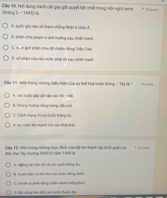 Nội dung tranh cãi gay gắt quyết liệt nhất trong Hội nghị lanta * 25 points
(tháng 2 - 1945) là
A. quốc gia nào sẽ tham chống Nhật ở châu Á.
B. phân chia phạm vi ảnh hưởng sau chiến tranh.
C. ranh giới phân chia để chiếm đóng Triều Tiên.
D. số phận của các nước phát xít sau chiến tranh.
Câu 11. Một trong những biểu hiện của xu thế hoà hoãn Đông - Tây là * 25 points
A. các cuộc gặp gỡ cấp cao Xô - Mỹ.
B. khủng hoảng năng lượng, dầu mỏ.
C. Cách mạng Trung Quốc thắng lợi.
D. sự vươn lên mạnh mẽ của Nhật Bản,
Câu 12. Một trong những mục đích của Mỹ khi thành lập khối quân sự * 25 points
Bắc Đại Tây Dương (NATO) năm 1949 là
A. chống lại Liên Xô và các nước Đông Âu.
B. muốn bán vũ khí cho các nước đồng minh.
C. chuẩn bị phát động chiến tranh chống Đức.
D, tấn công tiêu diệt các nước thuộc địa.