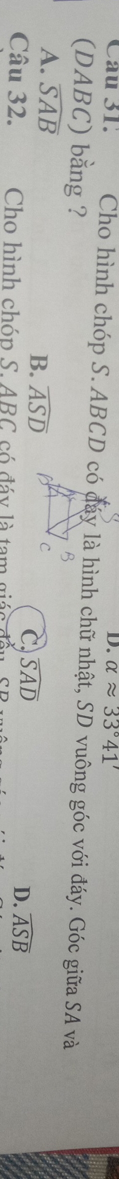 alpha approx 33°41'
Cau 31. Cho hình chóp S. ABCD có đáy là hình chữ nhật, SD vuông góc với đáy. Góc giữa SA và
(DABC) bằng ?
A. overline SAB
B. widehat ASD
C. widehat SAD
D. widehat ASB
Câu 32. Cho hình chóp S. ABC có đáy là tam giác