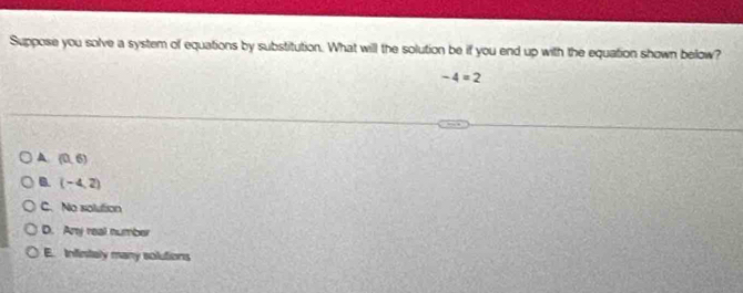 Suppose you solve a system of equations by substitution. What will the solution be if you end up with the equation shown below?
-4=2
A (0,6)
B. (-4,2)
C. No solution
D. Any real number
E. Infintaly many solutions