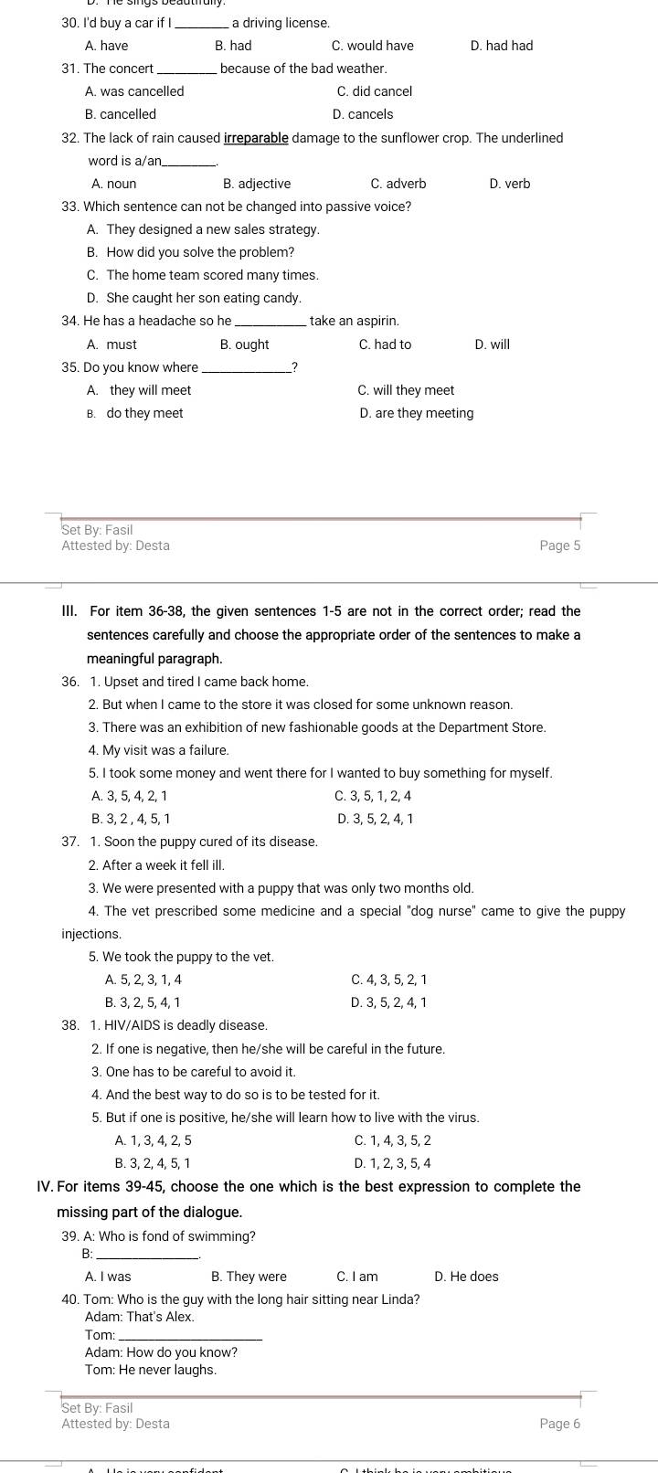 I'd buy a car if I _a driving license.
A. have B. had C. would have D. had had
31. The concert because of the bad weather.
A. was cancelled C. did cancel
B. cancelled D. cancels
32. The lack of rain caused irreparable damage to the sunflower crop. The underlined
word is a/an._
A. noun B. adjective C. adverb D. verb
33. Which sentence can not be changed into passive voice?
A. They designed a new sales strategy
B. How did you solve the problem?
C. The home team scored many times.
D. She caught her son eating candy.
34. He has a headache so he take an aspirin.
A. must B. ought C. had to D. will
35. Do you know where_ ?
A. they will meet C. will they meet
B. do they meet D. are they meeting
Set By: Fasil
Attested by: Desta Page 5
III. For item 36-38, the given sentences 1-5 are not in the correct order; read the
sentences carefully and choose the appropriate order of the sentences to make a
meaningful paragraph.
36. 1. Upset and tired I came back home.
2. But when I came to the store it was closed for some unknown reason.
3. There was an exhibition of new fashionable goods at the Department Store.
4. My visit was a failure.
5. I took some money and went there for I wanted to buy something for myself.
A. 3, 5, 4, 2, 1 C. 3, 5, 1, 2, 4
B. 3, 2 , 4, 5, 1 D. 3, 5, 2, 4, 1
37. 1. Soon the puppy cured of its disease.
2. After a week it fell ill.
3. We were presented with a puppy that was only two months old.
4. The vet prescribed some medicine and a special "dog nurse" came to give the puppy
injections.
5. We took the puppy to the vet.
A. 5, 2, 3, 1, 4 C. 4, 3, 5, 2, 1
B. 3, 2, 5, 4, 1 D. 3, 5, 2, 4, 1
38. 1. HIV/AIDS is deadly disease.
2. If one is negative, then he/she will be careful in the future.
3. One has to be careful to avoid it.
4. And the best way to do so is to be tested for it.
5. But if one is positive, he/she will learn how to live with the virus.
A. 1, 3, 4, 2, 5 C. 1, 4, 3, 5, 2
B. 3, 2, 4, 5, 1 D. 1, 2, 3, 5, 4
IV. For items 39-45, choose the one which is the best expression to complete the
missing part of the dialogue.
39. A: Who is fond of swimming?
B:_
A. I was B. They were C. I am D. He does
40. Tom: Who is the guy with the long hair sitting near Linda?
Adam: That's Alex.
Tom:
Adam: How do you know?
Tom: He never laughs.
Set By: Fasil
Attested by: Desta Page 6