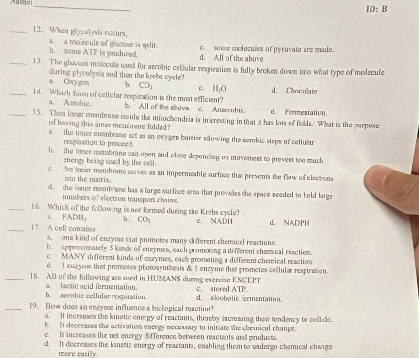 Name: _ ID:B
_12. When glycolysis occurs,
a. a molecule of glucose is split. c. some molecules of pyruvate are made.
b. some ATP is produced. d. All of the above
_13. The glucose molecule used for aerobic cellular respiration is fully broken down into what type of molecule
during glycolysis and then the krebs cycle?
a. Oxygen b. CO_2 C. H_2O d. Chocolate
_14. Which form of cellular respiration is the most efficient?
a. Aerobic. b. All of the above. c. Anaerobic. d. Fermentation.
_15. Then inner membrane inside the mitochondria is interesting in that it has lots of folds. What is the purpose
of having this inner membrane folded?
a. the inner membrane act as an oxygen barrier allowing the aerobic steps of cellular
respiration to proceed.
b. the inner membrane can open and close depending on movement to prevent too much
energy being used by the cell.
c. the inner membrane serves as an impermeable surface that prevents the flow of electrons
into the matrix.
d. the inner membrane has a large surface area that provides the space needed to hold large
numbers of electron transport chains.
_16. Which of the following is not formed during the Krebs cycle?
a. FADH_2 b. CO_2 c. NADH d. NADPH
_17. A cell contains
a  one kind of enzyme that promotes many different chemical reactions.
b. approximately 5 kinds of enzymes, each promoting a different chemical reaction.
c MANY different kinds of enzymes, each promoting a different chemical reaction.
d. l enzyme that promotes photosynthesis & 1 enzyme that promotes cellular respiration.
_18. All of the following are used in HUMANS during exercise EXCEPT
a. lactic acid fermentation. c. stored ATP.
b. aerobic cellular respiration. d. alcoholic fermentation.
_19. How does an enzyme influence a biological reaction?
a. It increases the kinetic energy of reactants, thereby increasing their tendency to collide.
b. It decreases the activation energy necessary to initiate the chemical change.
c. It increases the net energy difference between reactants and products.
d. It decreases the kinetic energy of reactants, enabling them to undergo chemical change
more easily.