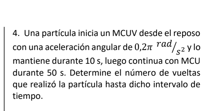 Una partícula inicia un MCUV desde el reposo 
con una aceleración angular de 0,2π^(rad)/_s^2 y lo 
mantiene durante 10 s, luego continua con MCU 
durante 50 s. Determine el número de vueltas 
que realizó la partícula hasta dicho intervalo de 
tiempo.